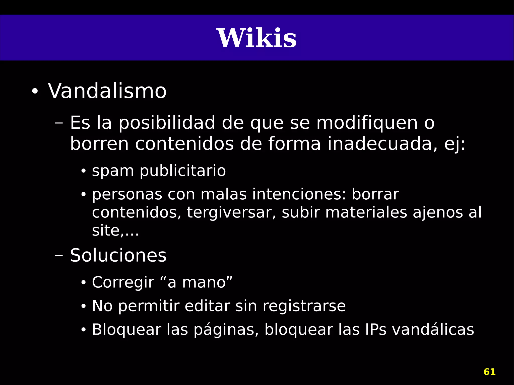 Wikis
●   Vandalismo
    –   Es la posibilidad de que se modifiquen o
        borren contenidos de forma inadecuada, ej:
         ●   spam publicitario
         ●   personas con malas intenciones: borrar
             contenidos, tergiversar, subir materiales ajenos al
             site,...
    –   Soluciones
         ●   Corregir “a mano”
         ●   No permitir editar sin registrarse
         ●   Bloquear las páginas, bloquear las IPs vandálicas

                                                                   61
 