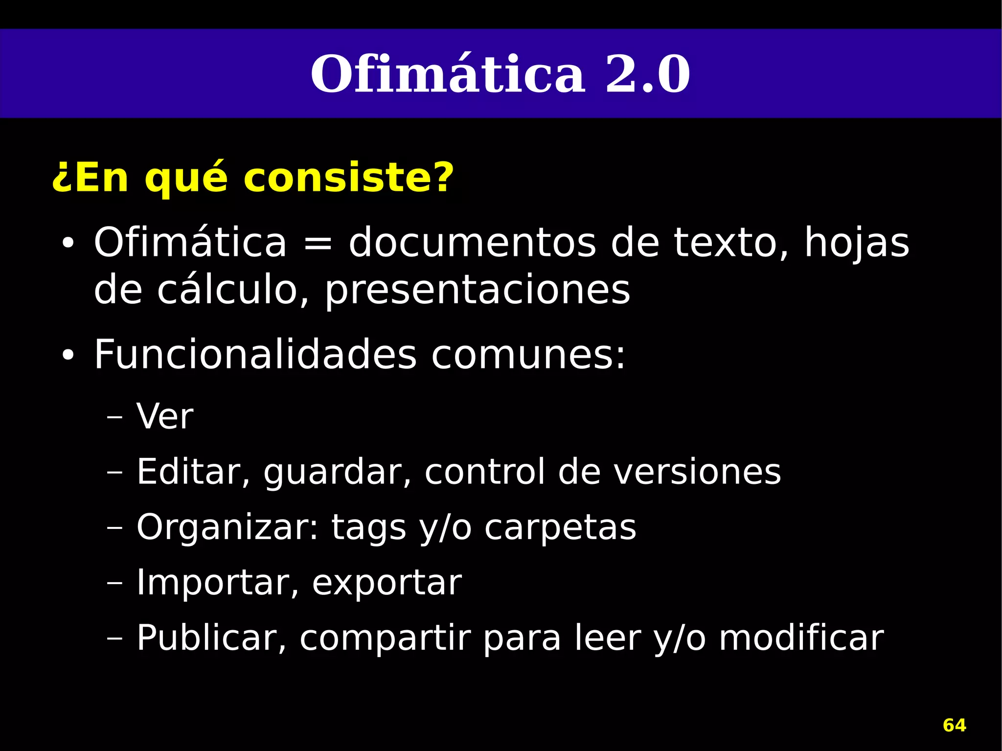 Ofimática 2.0
¿En qué consiste?
●   Ofimática = documentos de texto, hojas
    de cálculo, presentaciones
●   Funcionalidades comunes:
    –   Ver
    –   Editar, guardar, control de versiones
    –   Organizar: tags y/o carpetas
    –   Importar, exportar
    –   Publicar, compartir para leer y/o modificar

                                                      64
 