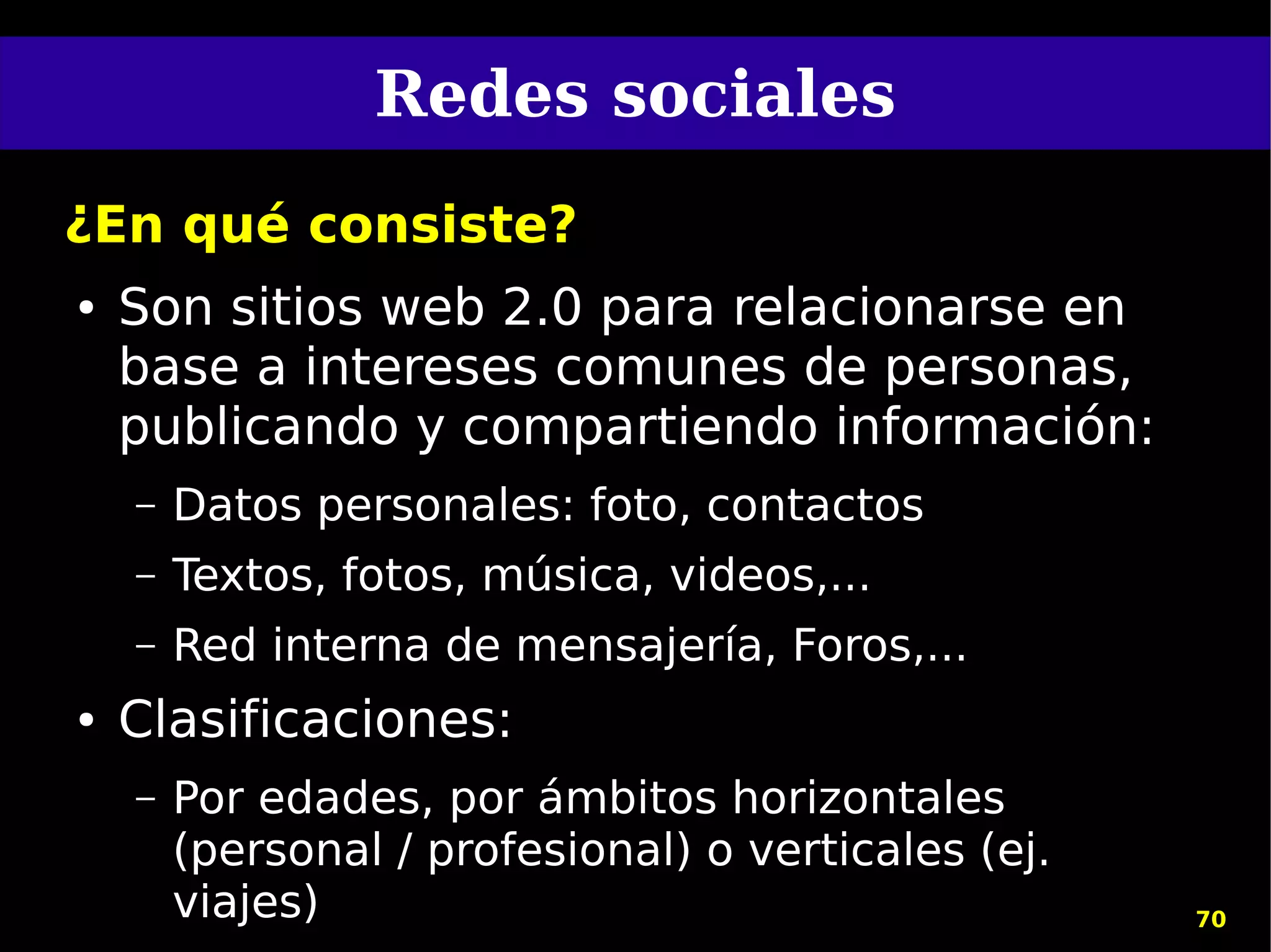 Redes sociales
¿En qué consiste?
●   Son sitios web 2.0 para relacionarse en
    base a intereses comunes de personas,
    publicando y compartiendo información:
    –   Datos personales: foto, contactos
    –   Textos, fotos, música, videos,...
    –   Red interna de mensajería, Foros,...
●   Clasificaciones:
    –   Por edades, por ámbitos horizontales
        (personal / profesional) o verticales (ej.
        viajes)                                      70
 