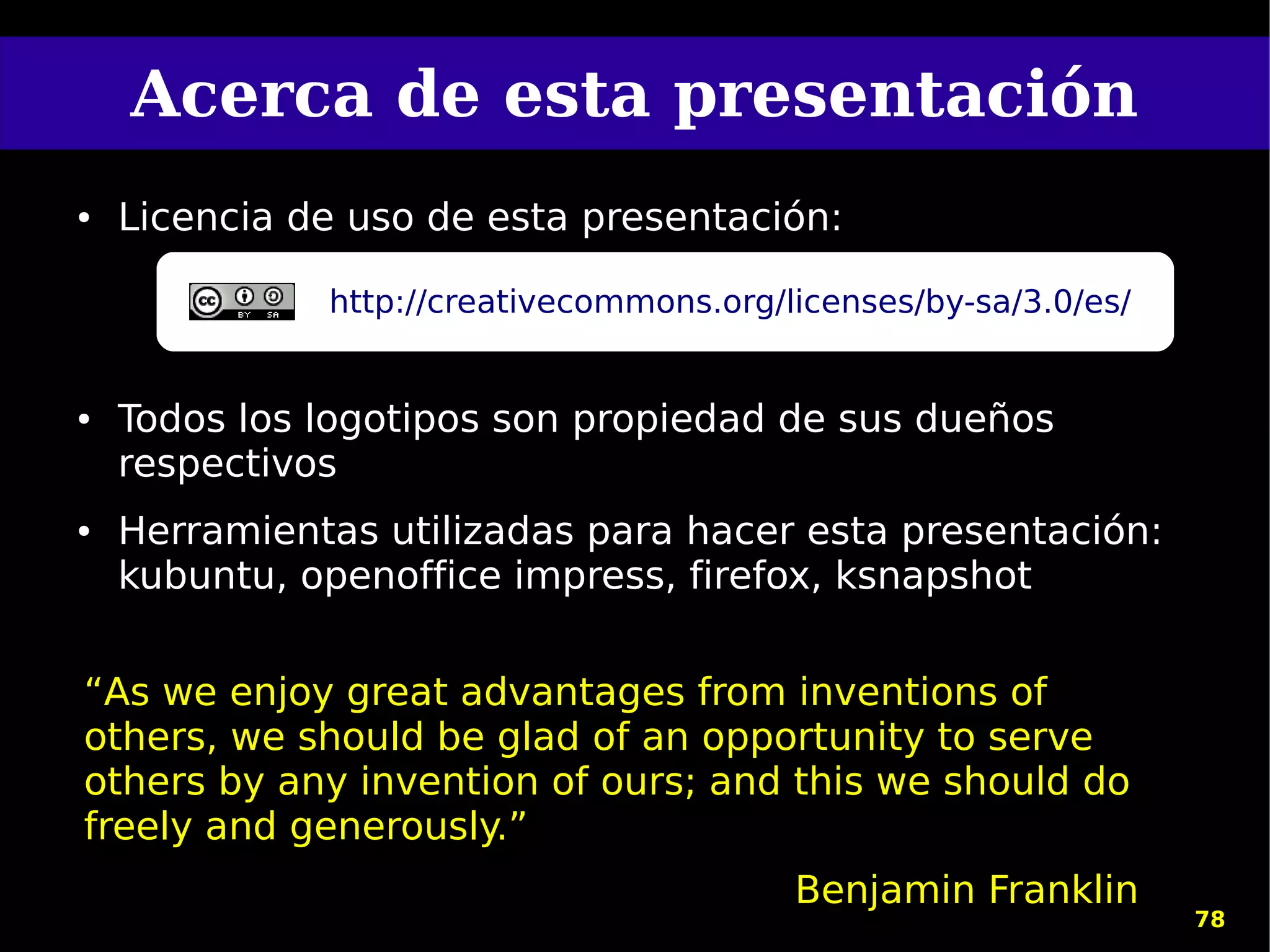 Acerca de esta presentación
●   Licencia de uso de esta presentación:

              http://creativecommons.org/licenses/by-sa/3.0/es/


●   Todos los logotipos son propiedad de sus dueños
    respectivos
●   Herramientas utilizadas para hacer esta presentación:
    kubuntu, openoffice impress, firefox, ksnapshot


“As we enjoy great advantages from inventions of
others, we should be glad of an opportunity to serve
others by any invention of ours; and this we should do
freely and generously.”
                                          Benjamin Franklin
                                                                  78
 