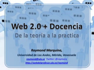 Web 2.0 + DocenciaDe la teoría a la practica Raymond Marquina,  Universidad de Los Andes, Mérida, Venezuela raymond@ula.ve, Twitter: @raymarq http://webdelprofesor.ula.ve/raymond 