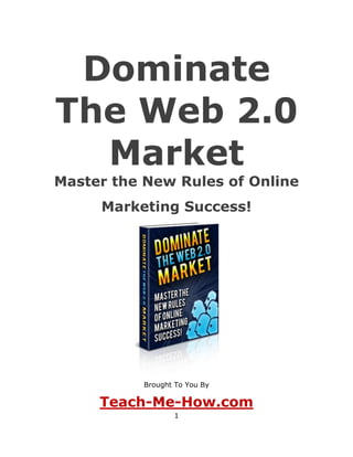 Dominate
The Web 2.0
  Market
Master the New Rules of Online
     Marketing Success!




           Brought To You By

     Teach-Me-How.com
                  1
 