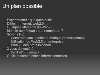 Un plan possible  Expérimenter : quelques outils Définir : Internet, web2.0 ... Quelques éléments du Web2.0 Identité numérique : que numérique ? Soyons Pro Construire son identité numérique professionnelle Utilisation du Web2.0 en entreprise Web vu des professionnels  2 vues du web2.0 Droit et/ou usageS Outils et compétences informationnelles  