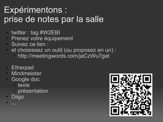 Expérimentons : prise de notes par la salle twitter : tag #W2EBI Prenez votre équipement   Suivez ce lien :  et choisissez un outil (ou proposez en un) :  http://meetingwords.com/jaCzWu7gat    Etherpad Mindmeister Google doc texte présentation  Diigo ...  