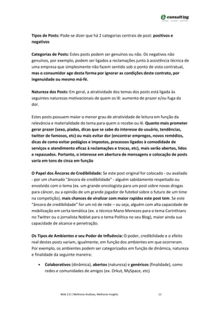 Tipos de Posts: Pode-se dizer que há 2 categorias centrais de post: positivos e
negativos

Categorias de Posts: Estes posts podem ser genuínos ou não. Os negativos não
genuínos, por exemplo, podem ser ligados a reclamações junto à assistência técnica de
uma empresa que simplesmente não fazem sentido sob o ponto de vista contratual,
mas o consumidor age desta forma por ignorar as condições deste contrato, por
ingenuidade ou mesmo má-fé.

Natureza dos Posts: Em geral, a atratividade dos temas dos posts está ligada às
seguintes naturezas motivacionais de quem os lê: aumento de prazer e/ou fuga da
dor.

Estes posts possuem maior o menor grau de atratividade de leitura em função da
relevância e materialidade do tema para quem o recebe ou lê. Quanto mais prometer
gerar prazer (sexo, piadas, dicas que se sabe do interesse do usuário, tendências,
twitter de famosos, etc) ou mais evitar dor (encontrar empregos, novos remédios,
dicas de como evitar pedágios e impostos, processos ligados à comodidade de
serviços e atendimento eficaz à reclamações e trocas, etc), mais serão abertos, lidos
e repassados. Portanto, o interesse em abertura de mensagens e colocação de posts
varia em tons de cinza em função

O Papel dos Âncoras de Credibilidade: Se este post original for colocado - ou avaliado
- por um chamado "âncora de credibilidade" - alguém sabidamente respeitado ou
envolvido com o tema (ex. um grande oncologista para um post sobre novas drogas
para câncer, ou a opinião de um grande jogador de futebol sobre o futuro de um time
na competição), mais chances de viralizar com maior rapidez este post tem. Se este
“âncora de credibilidade” for um nó de rede – ou seja, alguém com alta capacidade de
mobilização em certa temática (ex. o técnico Mano Menezes para o tema Corinthians
no Twitter ou o jornalista Noblat para o tema Política no seu Blog), maior ainda sua
capacidade de alcance e penetração.

Os Tipos de Ambientes e seu Poder de Influência: O poder, credibilidade e o efeito
real destes posts variam, igualmente, em função dos ambientes em que ocorreram.
Por exemplo, os ambientes podem ser categorizados em função de dinâmica, natureza
e finalidade da seguinte maneira:

   •   Colaborativos (dinâmica), abertos (natureza) e genéricos (finalidade), como
       redes e comunidades de amigos (ex. Orkut, MySpace, etc)




                Web 2.0 | Melhores Análises, Melhores Insights        11
 