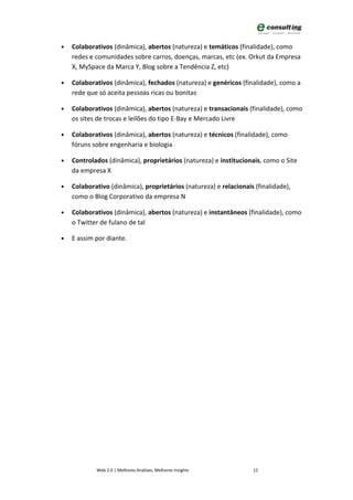 •   Colaborativos (dinâmica), abertos (natureza) e temáticos (finalidade), como
    redes e comunidades sobre carros, doenças, marcas, etc (ex. Orkut da Empresa
    X, MySpace da Marca Y, Blog sobre a Tendência Z, etc)

•   Colaborativos (dinâmica), fechados (natureza) e genéricos (finalidade), como a
    rede que só aceita pessoas ricas ou bonitas

•   Colaborativos (dinâmica), abertos (natureza) e transacionais (finalidade), como
    os sites de trocas e leilões do tipo E-Bay e Mercado Livre

•   Colaborativos (dinâmica), abertos (natureza) e técnicos (finalidade), como
    fóruns sobre engenharia e biologia

•   Controlados (dinâmica), proprietários (natureza) e institucionais, como o Site
    da empresa X

•   Colaborativo (dinâmica), proprietários (natureza) e relacionais (finalidade),
    como o Blog Corporativo da empresa N

•   Colaborativos (dinâmica), abertos (natureza) e instantâneos (finalidade), como
    o Twitter de fulano de tal

•   E assim por diante.




            Web 2.0 | Melhores Análises, Melhores Insights         12
 