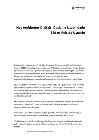 Nos Ambientes Digitais, Design e Usabilidade
                       São os Reis do Usuário




Em pesquisa realizada pelo XPLab da E-Consulting Corp., de Jan a Jul de 2009, com
mais de 3000 internautas, apontou que para 37.3% dos entrevistados, a função design,
compreendendo layout organizado funcional + arquitetura de informação + elementos
criativos visuais aparece como o maior motivo de credibilidade de um site, hot site ou
blog corporativo. Como segundo fator, aparece com 31,4% o item
usabilidade/facilidade de navegação e buscas de serviços e informações específicas.

Esses indicadores incidiram sobre sites e ambientes online que tinham como premissa
pertecerem a empresas e marcas conhecidas. O XPLab agora implementa a 2a. Etapa
da Pesquisa, levantando as mesmas variáveis para ambientes online desprovidos de
marcas conhecidas (a idéia é evidenciar qual é o verdadeiro papel de marcas fortes na
credibilidade online).

Explica-se: na internet, como na vida, as pessoas preferem ler imagens que traduzem
mensagens capazes de “conversar” com a razão, emoção, desejo e instinto das
pessoas. Isso é papel do design.

O efeito do "Mito da Caverna" de Platão, quando o homem vê pela primeira vez as
coisas belas do mundo pode explicar esse “jeito” humano de ler as coisas.

“(...) todos presos desde a infância no fundo de uma caverna, imobilizada, obrigada
pelas correntes que os atavam a olharem sempre a parede em frente. O que veriam
então?

               Web 2.0 | Melhores Análises, Melhores Insights        13
 