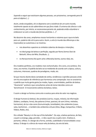Supondo a seguir que existissem algumas pessoas, uns prisioneiros, carregando para lá
para cá objetos (...)

Assim, ainda estupefato, ele se depararia com a existência de um outro mundo,
totalmente oposto ao do subterrâneo em que fora criado. O universo da ciência e o do
conhecimento, por inteiro, se escancarava perante ele, podendo então vislumbrar e
embevecer-se com o mundo das formas perfeitas. (...)”.

No decorrer dos anos, ampliamos nossos horizontes e notamos que o que era belo
para um, poderia não sê-lo para outro. Assim, a arte (o mundo das diferenças e das
impressões) se customizou e se mostrou:

   •   nos desenhos rupestres os símbolos cobertos de desejos e intenções;

   •   no ideal grego de beleza e perfeição, seguido por Roma (temos Davi de
       Boticelli, Vênus de Milo, Discóbulo...);

   •   no Renascimento (há quem ache a Monalisa bonita, outros não), etc.


Ora modelos perfeitos, ora modelos mais rechonchudos. Ora cores, ora sombras. Ora
vivos, ora mortos. O padrão do belo vai se moldando de acordo com a época, cultura,
costumes, interesses, quebras de paradigmas, moda, etc.

Só que mesmo diante desta variedade de estilos, tendências e opiniões pessoais ainda
sim há uma espécie de referência que harmoniza uma composição. Isso se caracteriza
o padrão que muita gente gosta (as modas, hypes, unanimidades, padrões de beleza
“dnamente” aceitos) e que consultamos antes de tomar decisões como um
'benchmarck'. O incosnciente coletivo da beleza, talvez.

E assim o design se formou como arte e evoluiu para ativo de valor nos negócos.

O design humano (a beleza), dos produtos (carros, roupas, móveis), da informação
(folders, cardápios, livros), das palavras (rimas, poesias), do som (ritmo, melodias,
harmonias), da luz e das cores (ilumuminação, tonalidades), dos ambientes (casas,
salas, banheiros)... e também dos ambientes virtuais (Sites, Blogs, Campanhas, E-Mails,
Videos, Redes, etc).

Diz o ditado “Beauty is in the eye of the beholder”. Ou seja, a beleza pertence, de fato,
a quem a enxerga, julga, percebe... e não a quem (ou o quê) a tem. A beleza é,
portanto, reflexo. E o design dá a forma, sentido, usabilidade e funcionalidade a essa
beleza. O design é a ciência do reason-why da beleza, da arte do belo.

                Web 2.0 | Melhores Análises, Melhores Insights          14
 
