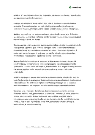A beleza “é”, em última instância, do expectador, do voyeur, do cliente... pois são eles
que a percebem, entendem, sentem.

O design dos ambientes online mostra suas facetas de maneira constantemente
renovada. Ora mais interativo, ora mais intuitivo, ora mais funcional, ora mais
cartesiano. Imagens, animações, sons, vídeos, colaborações podem ou não agregar.

Na Web, nos negócios, em qualquer esfera da comunicação sensorial, o design tem
que comunicar com sentido e eficácia. Vender carros é vender design, vender roupas é
vender design, e assim por diante.

O design, para a empresa, permite que se cause uma boa primeira impressão em todo
o seu público. E permite que, com sua recriação, recrie-se constantemente esta
impressão/sensação. A Web é um ambiente/ferramenta fundamental para isso. É
certo, mais que certo, que é (e será cada vez mais) o primeiro ponto de contato
(momento da verdade) entre o potencial cliente e a empresa.

No mundo digital intermitente, é premente se levar em conta que o cliente está
construindo seu comportamento online sempre agora. Ele está se acostumando,
aprendendo a utilizar novas ferramentas, ficando mais e mais exigente. Navegabilidade
é atividade contínua e não pontual, que se aprende e se muda a cada nova
empreitada.

A beleza do design (o sentido de comunicação de mensagem e emoção) é a nota de
corte fundamental da atratividade da comunicação; mas a qualidade da funcionalidade
e da usabilidade dos ambientes digitais desenhados pelo design são as facas que
marcam essa beleza em função da eficácia. Não há sucesso de um sem o outro.

Gostar do belo é natural, é da natureza. É como nos relacionamentos animais,
humanos. A beleza atrai, gera interesse. O convite é a aparência, o estilo, o estético.
Depois, só no momento depois, analisamos o conteúdo e, se ambos forem
interessantes, vale uma concentração, um aprofundamento. Do contrário tentamos
outro(a). Não dá para fugirmos do nosso DNA, contrariar a natureza. Design é
sensorialismo, é antropomarketing.




                Web 2.0 | Melhores Análises, Melhores Insights          15
 