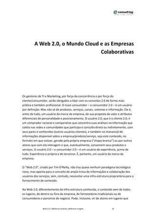 A Web 2.0, o Mundo Cloud e as Empresas
                                  Colaborativas




Os gestores de TI e Marketing, por força da concorrência e por força do
cliente/consumidor, serão obrigados a lidar com os conceitos 2.0 de forma mais
prática e também profissional. O novo consumidor – o consumidor 2.0 – é um usuário
por definição. Mas não só de produtos, serviços, canais, sistemas e informação. Ele é,
antes de tudo, um usuário da marca da empresa, de sua proposta de valor e atributos
diferenciais de personalidade e posicionamento. O usuário 2.0, que é o cliente 2.0, é
um comprador racional e comparativo que concentra suas análises na informação que
coleta nas redes e comunidades que participa e consulta direta ou indiretamente, com
seus pares e conhecidos (outros usuários-clientes), e também no manancial de
informações disponível sobre a empresa/produto/serviço, seja este conteúdo, no
formato em que estiver, gerado pela própria empresa (“chapa-branca”) ou por outros
atores que com ela interagem e que, eventualmente, consomem seus produtos e
serviços. O usuário 2.0 – o consumidor 2.0 – é um usuário de experiência, acima de
tudo. Experiência e própria e de terceiros. É, portanto, um usuário da marca da
empresa.

O “Web 2.0”, criado por Tim O’Reilly, não traz quase nenhum paradigma tecnológico
novo, mas aponta para o conceito de ampla troca de informações e colaboração dos
usuários dos serviços, sem, contudo, necessitar uma infra-estrutura proprietária para o
fornecimento de conteúdo.

Na Web 2.0, diferentemente da infra-estrutura conhecida, o conteúdo vem de todos
os lugares, de dentro ou fora da empresa, de fornecedores tradicionais ou de
consumidores e parceiros de negócio. Pode, inclusive, vir de atores em lugares que


               Web 2.0 | Melhores Análises, Melhores Insights         16
 