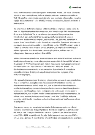 nunca participaram da cadeia de negócios da empresa. A Web 2.0 é cloud. São novas
fronteiras para a inovação que estão se apresentando para serem conquistadas. A
Web 2.0 redefine o conceito de cadeia de valor para cadeia de colaboração e repagina
o papel dos stakeholders – seus direitos, deveres, convocatórias, responsabilidades e
prerrogativas.

Há uma miríade de ferramentas que estão invadindo as empresas e estão no rol da
Web 2.0. Algumas empresas barram seu uso, mas sempre surge uma novidade capaz
de burlar a vigilância da TI e se transformar no novo canal de comunicação e
interatividade para os funcionários. Isso porque os funcionários 2.0, antes de
funcionários de determinada empresa, são usuários 2.0 e, portanto, pertencem a
grupos, listas, comunidades e redes. Quando as companhias finalmente pensaram ter
conseguido bloquear comunicadores instantâneos, como o MSN Messenger, surgiu o
Twitter e, com ele, novas dores de cabeça. Em breve, as empresas decidirão que o
melhor é gerenciar essa demanda de comunicação pessoal, usá-la a favor do
colaborador e da empresa, ao invés de proibi-la.

Não há como ser de outra forma. Novas versões de aplicativos de escritório prometem
ligação com redes sociais, como o Facebook ou o que existir de hype até lá. Softwares
de voz sobre IP (VoIP) se misturam com instant messengers, mashups começam a ser
encarados como uma nova camada na infra-estrutura de TI, etc. A Web 2.0 é
distribuída em armazenamento, processamento e disseminação. É o mundo da
produção em massa de conteúdo usando-se como insumo o conteúdo alheio
misturado ao próprio.

2.0 é a nova bolha nesse ramo de internet e informática que vive de sucessivas bolhas.
Para as companhias, a adoção dessas novidades com finalidade de business (de
produtividade a vendas) é lenta ainda. Mas, com as demandas crescentes sobre
ampliação dos negócios, conquista de novos clientes, aumento da colaboração entre
funcionários e a utilização de meios ecologicamente sustentáveis (menos papel e
menos hardware), não há como não ter certeza da concretização dessa tendência. Se
não para uma automação de processos braçais, como foi a TI até hoje, será para
aumentar a distribuição e coleta de conhecimento para otimizar os afazeres e rotinas
da companhia.

Hoje, vemos apenas um aparato de tecnologias dinâmicas que podem ou não ser
usadas na automatização de algum processo dentro das corporações. Com o passar
dos anos, e com a chegada da chamada Geração Y (formada por pessoas nascidas
entre 1978 e 1994, precedida pela Geração “baby boomers", nascida entre 1945 e
1961, e pela a Geração X, nascida entre 1962 e 1977) ao reino das atividades gerenciais



               Web 2.0 | Melhores Análises, Melhores Insights        17
 