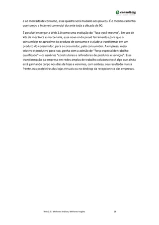 e ao mercado de consumo, esse quadro será mudado aos poucos. É o mesmo caminho
que tomou a Internet comercial durante toda a década de 90.

É possível enxergar a Web 2.0 como uma evolução do “faça-você-mesmo”. Em vez de
kits de mecânica e marcenaria, essa nova onda provê ferramentas para que o
consumidor se aproxime do produto de consumo e o ajude a transformar em um
produto do consumidor, para o consumidor, pelo consumidor. A empresa, meio
criativo e produtivo para isso, ganha com a adesão de “força especial de trabalho
qualificado” – os usuários “construtores e refinadores de produtos e serviços”. Essa
transformação da empresa em redes amplas de trabalho colaborativo é algo que ainda
está ganhando corpo nos dias de hoje e veremos, com certeza, seu resultado mais à
frente, nas prateleiras das lojas virtuais ou no desktop da recepcionista das empresas.




                Web 2.0 | Melhores Análises, Melhores Insights        18
 