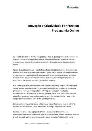 Inovação e Criatividade For Free em
                                     Propaganda Online




De acordo com análise do IDC, divulgada este mês, os gastos globais com anúncios na
internet caíram 5% no segundo trimestre, movimentando 13,9 bilhões de dólares,
representando o segundo trimestre consecutivo de queda nas vendas de anúncios
online.

Apesar da queda acentuada - resultado direto da retração das verbas de marketing e
comunicação em função da crise econômica global – e da perspectiva de retomada do
crescimento em meados de 2010, a propaganda online, em seus diversos formatos,
meios e mídias é a principal ferramenta do marketing moderno para empresas e
anunciantes divulgarem sua marca, produtos e serviços.

Não é de hoje que os gestores lidam com o dilema marketing dirigido x marketing de
massa. Mas de alguns anos para cá, com a consolidação dos modelos de negócio de
propaganda online, a consagração de estratégias e cases com resultados
surpreendentes e a disseminação de indicadores e métricas de performance e valor
das ações - atrelando cada centavo gasto ao seu retorno quantitativo – a curva de
adoção corporativa desta nova mídia aponta para o céu.

Com as verbas minguando, o que está em jogo é o conhecimento para se extrair o
máximo de cada formato, canal, ambiente e estratégia de propaganda online.

Quando pensamos em propaganda online, a associamos diretamente aos
investimentos em anúncios em sites, portais, lojas virtuais e demais ambientes Web de
grande acesso (hubs) ou segmentados através de formatos “tradicionais” como


               Web 2.0 | Melhores Análises, Melhores Insights       19
 