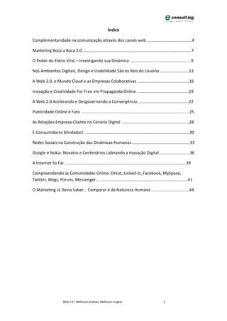 Índice

Complementaridade na comunicação através dos canais web .......................................4

Marketing Boca a Boca 2.0 ..............................................................................................7

O Poder do Efeito Viral – Investigando sua Dinâmica .....................................................9

Nos Ambientes Digitais, Design e Usabilidade São os Reis do Usuário .........................13

A Web 2.0, o Mundo Cloud e as Empresas Colaborativas .............................................16

Inovação e Criatividade For Free em Propaganda Online .............................................19

A Web 2.0 Acelerando e Desgovernando a Convergência ............................................22

Publicidade Online é Fato ..............................................................................................25

As Relações Empresa-Cliente no Cenário Digital ..........................................................28

E-Consumidores blindados! ..........................................................................................30

Redes Sociais na Construção das Dinâmicas Humanas ..................................................33

Google e Nokia: Novatos e Centenários Liderando a Inovação Digital ..........................36

A Internet So Far …………………………………………………………………………………………………….39

Compreendendo as Comunidades Online: Orkut, Linked-in, Facebook, MySpace,
Twitter, Blogs, Foruns, Messenger... ………………………………………………………………………..41

O Marketing Já Devia Saber... Comparar é da Natureza Humana .................................44




                      Web 2.0 | Melhores Análises, Melhores Insights                              2
 