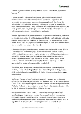 Banners, Skyscrapers e Pop Ups ou Webdoors, a versão para Internet dos famosos
"outdoors".

A grande diferença para o mundo tradicional é a possibilidade de se agregar
interatividade e funcionalidades colaborativas que tornam a experiência do
consumidor com a marca, em seu momento de aquisição, mais rica. Apesar de
“tradicionais”, estes formatos comportam a evolução e sofisticação derivada dos
novos conteúdos multimídia - como o Vídeo Ad - e da criatividade dos publicitários. Em
estratégias cross-channel, a utilização combinada das versões offline com versões
online colaborativas tende a potencializar os resultados.

Uma das regras de ouro da propaganda online é segmentar a comunicação em termos
de mensagem em função do público-alvo e dos ambientes que freqüenta e conteúdos
que este acessa (pois fazer marketing de massa na web é tão fácil quanto no mundo
offline; só que neste caso, a possibilidade desperdiçada de obter resultados superiores
está há um click e não em um outro mundo).

A evolução dos formatos de propaganda online na Web trata da inserção de anúncios
e links no próprio fluxo de navegação (como os Intersticiais, onde um anúncio é
exibido em tela inteira enquanto a página carrega) ou na exibição de conteúdos como
textos (com palavras chave e links contextualizados), imagens (atrelando links a
produtos que aparecem nas fotos) e vídeos (o YouTube e demais portais vídeo-
oriented permitem realizar discretas inserções durante a reprodução de vídeos
apontando links relacionados ao conteúdo reproduzido).

Nos últimos anos, duas grandes tendências se consolidaram nas estratégias de
marketing online: o Marketing de Busca (SEM - Search Engine Marketing), que se
divide em Links Patrocinados e SEO (Search Engine Optimization) e as Redes Sociais
(Social Media).

Conforme a “cultura de busca” se dissemina na Web – uma vez que o volume de
conteúdo atingiu níveis extremos e definir sua relevância deixa de ser papel do usuário
e passa a ser o resultado dos algoritmos dos buscadores – atuar estrategicamente com
Marketing de Busca, de forma integrada com as demais ações e de acordo com o ciclo
de vida do produto/consumidor é fator crítico de sucesso.

O case da construtora Tecnisa em SEM é emblemático e a empresa terminou
reconhecida pelo Google como a empresa do mercado imobiliário que possui as
melhores práticas de campanha de Links Patrocinados no mundo. Os resultados
intrínsecos da estratégia – em termos de audiência, page-views, click-trough, etc – já
se justificam. Porém, o resultado para o negócio, derivado da venda de um


                Web 2.0 | Melhores Análises, Melhores Insights         20
 