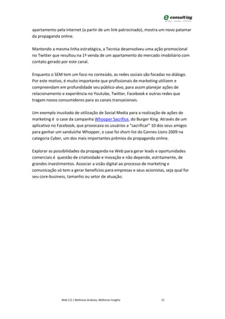 apartamento pela internet (a partir de um link patrocinado), mostra um novo patamar
da propaganda online.

Mantendo a mesma linha estratégica, a Tecnisa desenvolveu uma ação promocional
no Twitter que resultou na 1ª venda de um apartamento do mercado imobiliário com
contato gerado por este canal.

Enquanto o SEM tem um foco no conteúdo, as redes sociais são focadas no diálogo.
Por este motivo, é muito importante que profissionais de marketing utilizem e
compreendam em profundidade seu público-alvo, para assim planejar ações de
relacionamento e experiência no Youtube, Twitter, Facebook e outras redes que
tragam novos consumidores para os canais transacionais.

Um exemplo inusitado de utilização de Social Media para a realização de ações de
marketing é o case da campanha Whooper Sacrifice, do Burger King. Através de um
aplicativo no Facebook, que provocava os usuários a “sacrificar” 10 dos seus amigos
para ganhar um sanduíche Whopper, o case foi short-list do Cannes Lions 2009 na
categoria Cyber, um dos mais importantes prêmios da propaganda online.

Explorar as possibilidades da propaganda na Web para gerar leads e oportunidades
comerciais é questão de criatividade e inovação e não depende, estritamente, de
grandes investimentos. Associar a visão digital ao processo de marketing e
comunicação só tem a gerar benefícios para empresas e seus acionistas, seja qual for
seu core-business, tamanho ou setor de atuação.




               Web 2.0 | Melhores Análises, Melhores Insights        21
 