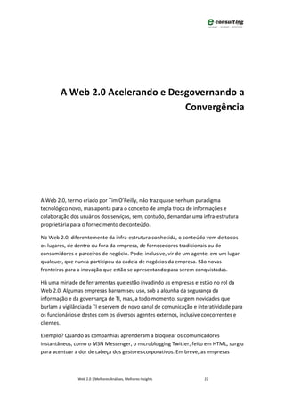 A Web 2.0 Acelerando e Desgovernando a
                                  Convergência




A Web 2.0, termo criado por Tim O’Reilly, não traz quase nenhum paradigma
tecnológico novo, mas aponta para o conceito de ampla troca de informações e
colaboração dos usuários dos serviços, sem, contudo, demandar uma infra-estrutura
proprietária para o fornecimento de conteúdo.

Na Web 2.0, diferentemente da infra-estrutura conhecida, o conteúdo vem de todos
os lugares, de dentro ou fora da empresa, de fornecedores tradicionais ou de
consumidores e parceiros de negócio. Pode, inclusive, vir de um agente, em um lugar
qualquer, que nunca participou da cadeia de negócios da empresa. São novas
fronteiras para a inovação que estão se apresentando para serem conquistadas.

Há uma miríade de ferramentas que estão invadindo as empresas e estão no rol da
Web 2.0. Algumas empresas barram seu uso, sob a alcunha da segurança da
informação e da governança de TI, mas, a todo momento, surgem novidades que
burlam a vigilância da TI e servem de novo canal de comunicação e interatividade para
os funcionários e destes com os diversos agentes externos, inclusive concorrentes e
clientes.

Exemplo? Quando as companhias aprenderam a bloquear os comunicadores
instantâneos, como o MSN Messenger, o microblogging Twitter, feito em HTML, surgiu
para acentuar a dor de cabeça dos gestores corporativos. Em breve, as empresas



               Web 2.0 | Melhores Análises, Melhores Insights       22
 