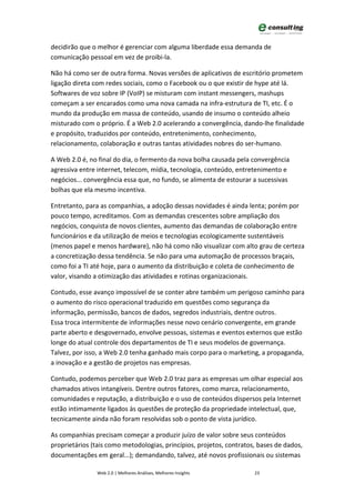 decidirão que o melhor é gerenciar com alguma liberdade essa demanda de
comunicação pessoal em vez de proibi-la.

Não há como ser de outra forma. Novas versões de aplicativos de escritório prometem
ligação direta com redes sociais, como o Facebook ou o que existir de hype até lá.
Softwares de voz sobre IP (VoIP) se misturam com instant messengers, mashups
começam a ser encarados como uma nova camada na infra-estrutura de TI, etc. É o
mundo da produção em massa de conteúdo, usando de insumo o conteúdo alheio
misturado com o próprio. É a Web 2.0 acelerando a convergência, dando-lhe finalidade
e propósito, traduzidos por conteúdo, entretenimento, conhecimento,
relacionamento, colaboração e outras tantas atividades nobres do ser-humano.

A Web 2.0 é, no final do dia, o fermento da nova bolha causada pela convergência
agressiva entre internet, telecom, mídia, tecnologia, conteúdo, entretenimento e
negócios... convergência essa que, no fundo, se alimenta de estourar a sucessivas
bolhas que ela mesmo incentiva.

Entretanto, para as companhias, a adoção dessas novidades é ainda lenta; porém por
pouco tempo, acreditamos. Com as demandas crescentes sobre ampliação dos
negócios, conquista de novos clientes, aumento das demandas de colaboração entre
funcionários e da utilização de meios e tecnologias ecologicamente sustentáveis
(menos papel e menos hardware), não há como não visualizar com alto grau de certeza
a concretização dessa tendência. Se não para uma automação de processos braçais,
como foi a TI até hoje, para o aumento da distribuição e coleta de conhecimento de
valor, visando a otimização das atividades e rotinas organizacionais.

Contudo, esse avanço impossível de se conter abre também um perigoso caminho para
o aumento do risco operacional traduzido em questões como segurança da
informação, permissão, bancos de dados, segredos industriais, dentre outros.
Essa troca intermitente de informações nesse novo cenário convergente, em grande
parte aberto e desgovernado, envolve pessoas, sistemas e eventos externos que estão
longe do atual controle dos departamentos de TI e seus modelos de governança.
Talvez, por isso, a Web 2.0 tenha ganhado mais corpo para o marketing, a propaganda,
a inovação e a gestão de projetos nas empresas.

Contudo, podemos perceber que Web 2.0 traz para as empresas um olhar especial aos
chamados ativos intangíveis. Dentre outros fatores, como marca, relacionamento,
comunidades e reputação, a distribuição e o uso de conteúdos dispersos pela Internet
estão intimamente ligados às questões de proteção da propriedade intelectual, que,
tecnicamente ainda não foram resolvidas sob o ponto de vista jurídico.

As companhias precisam começar a produzir juízo de valor sobre seus conteúdos
proprietários (tais como metodologias, princípios, projetos, contratos, bases de dados,
documentações em geral...); demandando, talvez, até novos profissionais ou sistemas

                Web 2.0 | Melhores Análises, Melhores Insights        23
 
