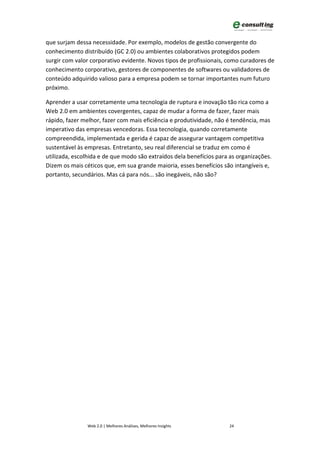 que surjam dessa necessidade. Por exemplo, modelos de gestão convergente do
conhecimento distribuído (GC 2.0) ou ambientes colaborativos protegidos podem
surgir com valor corporativo evidente. Novos tipos de profissionais, como curadores de
conhecimento corporativo, gestores de componentes de softwares ou validadores de
conteúdo adquirido valioso para a empresa podem se tornar importantes num futuro
próximo.

Aprender a usar corretamente uma tecnologia de ruptura e inovação tão rica como a
Web 2.0 em ambientes covergentes, capaz de mudar a forma de fazer, fazer mais
rápido, fazer melhor, fazer com mais eficiência e produtividade, não é tendência, mas
imperativo das empresas vencedoras. Essa tecnologia, quando corretamente
compreendida, implementada e gerida é capaz de assegurar vantagem competitiva
sustentável às empresas. Entretanto, seu real diferencial se traduz em como é
utilizada, escolhida e de que modo são extraídos dela benefícios para as organizações.
Dizem os mais céticos que, em sua grande maioria, esses benefícios são intangíveis e,
portanto, secundários. Mas cá para nós... são inegáveis, não são?




               Web 2.0 | Melhores Análises, Melhores Insights        24
 