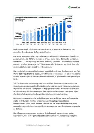 Porém, para atingir tal patamar de investimentos, a penetração da internet nos
domicílios deverá avançar de forma significativa.

Apesar de ser um dos países que mais navega na Internet - os internautas brasileiros
passam, em média, 23 horas mensais na Web, o maior índice do mundo, comparado
com França (21 horas), EUA (19,5 horas) e Japão (18,5 horas) - atualmente o Brasil se
encontra próximo ao patamar de 35% de penetração de Internet nos domicílios, valor
considerado baixo para os padrões internacionais.

O precedente internacional indica que a publicidade online no Brasil receberá seu “fair
share” do bolo publicitário, ou seja, investimentos adequados ao seu potencial, apenas
quando a penetração alcançar 45-60% dos domicílios, o que deve ocorrer apenas após
2010.

Tais fatos mostram tanto uma grande oportunidade de mercado para as empresas
sintonizadas com as novas tendências de mídias e canais, como indicam uma carência
importante em relação à compreensão do papel e relevância da Web e das formas de
se utilizar suas possibilidades em prol do atingimento das metas corporativas, sejam
elas de marketing, comunicação, vendas, relacionamento ou branding.

Certamente, o aspecto modal atribuído a cada novo ambiente, canal ou ferramenta
digital contribuí para mitificar ainda mais sua utilização para os céticos e
conservadores. Afinal, o que pode ser considerado um investimento certeiro, com
resultados mensuráveis no curto-médio-longo prazos e o que não passa de uma perda
de dinheiro?

Questões como essas passam na cabeça de todo aquele que conta com metas
significativas, mas com orçamentos cada vez mais limitados. Vencer tal paradigma



               Web 2.0 | Melhores Análises, Melhores Insights         26
 
