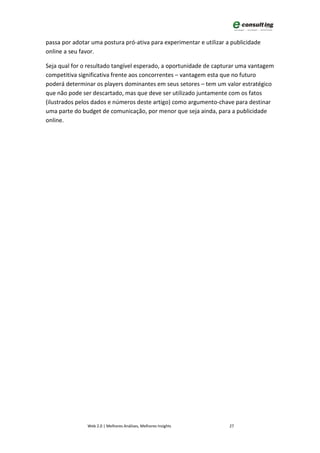 passa por adotar uma postura pró-ativa para experimentar e utilizar a publicidade
online a seu favor.

Seja qual for o resultado tangível esperado, a oportunidade de capturar uma vantagem
competitiva significativa frente aos concorrentes – vantagem esta que no futuro
poderá determinar os players dominantes em seus setores – tem um valor estratégico
que não pode ser descartado, mas que deve ser utilizado juntamente com os fatos
(ilustrados pelos dados e números deste artigo) como argumento-chave para destinar
uma parte do budget de comunicação, por menor que seja ainda, para a publicidade
online.




               Web 2.0 | Melhores Análises, Melhores Insights        27
 