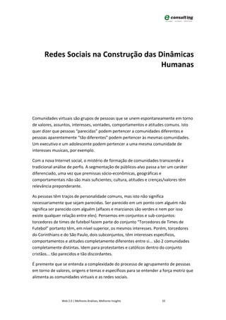 Redes Sociais na Construção das Dinâmicas
                                       Humanas




Comunidades virtuais são grupos de pessoas que se unem espontaneamente em torno
de valores, assuntos, interesses, vontades, comportamentos e atitudes comuns. Isto
quer dizer que pessoas “parecidas” podem pertencer a comunidades diferentes e
pessoas aparentemente “tão diferentes” podem pertencer às mesmas comunidades.
Um executivo e um adolescente podem pertencer a uma mesma comunidade de
interesses musicais, por exemplo.

Com a nova Internet social, o mistério de formação de comunidades transcende a
tradicional análise de perfis. A segmentação de públicos-alvo passa a ter um caráter
diferenciado, uma vez que premissas sócio-econômicas, geográficas e
comportamentais não são mais suficientes; cultura, atitudes e crenças/valores têm
relevância preponderante.

As pessoas têm traços de personalidade comuns, mas isto não significa
necessariamente que sejam parecidas. Ser parecido em um ponto com alguém não
significa ser parecido com alguém (alfaces e marcianos são verdes e nem por isso
existe qualquer relação entre eles). Pensemos em conjuntos e sub-conjuntos:
torcedores de times de futebol fazem parte do conjunto “Torcedores de Times de
Futebol” portanto têm, em nível superior, os mesmos interesses. Porém, torcedores
do Corinthians e do São Paulo, dois subconjuntos, têm interesses específicos,
comportamentos e atitudes completamente diferentes entre si... são 2 comunidades
completamente distintas. Idem para protestantes e católicos dentro do conjunto
cristãos... tão parecidos e tão discordantes.

É premente que se entenda a complexidade do processo de agrupamento de pessoas
em torno de valores, origens e temas e específicos para se entender a força motriz que
alimenta as comunidades virtuais e as redes sociais.




                Web 2.0 | Melhores Análises, Melhores Insights        33
 