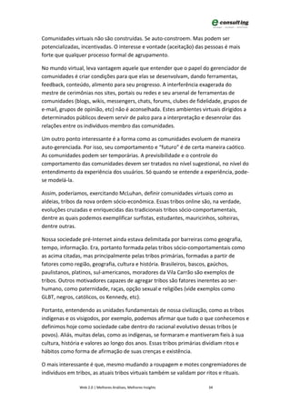 Comunidades virtuais não são construídas. Se auto-constroem. Mas podem ser
potencializadas, incentivadas. O interesse e vontade (aceitação) das pessoas é mais
forte que qualquer processo formal de agrupamento.

No mundo virtual, leva vantagem aquele que entender que o papel do gerenciador de
comunidades é criar condições para que elas se desenvolvam, dando ferramentas,
feedback, conteúdo, alimento para seu progresso. A interferência exagerada do
mestre de cerimônias nos sites, portais ou redes e seu arsenal de ferramentas de
comunidades (blogs, wikis, messengers, chats, forums, clubes de fidelidade, grupos de
e-mail, grupos de opinião, etc) não é aconselhada. Estes ambientes virtuais dirigidos a
determinados públicos devem servir de palco para a interpretação e desenrolar das
relações entre os indivíduos-membro das comunidades.

Um outro ponto interessante é a forma como as comunidades evoluem de maneira
auto-gerenciada. Por isso, seu comportamento e “futuro” é de certa maneira caótico.
As comunidades podem ser temporárias. A previsibilidade e o controle do
comportamento das comunidades devem ser tratados no nível sugestional, no nível do
entendimento da experiência dos usuários. Só quando se entende a experiência, pode-
se modelá-la.

Assim, poderíamos, exercitando McLuhan, definir comunidades virtuais como as
aldeias, tribos da nova ordem sócio-econômica. Essas tribos online são, na verdade,
evoluções cruzadas e enriquecidas das tradicionais tribos sócio-comportamentais,
dentre as quais podemos exemplificar surfistas, estudantes, mauricinhos, solteiras,
dentre outras.

Nossa sociedade pré-Internet ainda estava delimitada por barreiras como geografia,
tempo, informação. Era, portanto formada pelas tribos sócio-comportamentais como
as acima citadas, mas principalmente pelas tribos primárias, formadas a partir de
fatores como região, geografia, cultura e história. Brasileiros, bascos, gaúchos,
paulistanos, platinos, sul-americanos, moradores da Vila Carrão são exemplos de
tribos. Outros motivadores capazes de agregar tribos são fatores inerentes ao ser-
humano, como paternidade, raças, opção sexual e religiões (vide exemplos como
GLBT, negros, católicos, os Kennedy, etc).

Portanto, entendendo as unidades fundamentais de nossa civilização, como as tribos
indígenas e os visigodos, por exemplo, podemos afirmar que tudo o que conhecemos e
definimos hoje como sociedade cabe dentro do racional evolutivo dessas tribos (e
povos). Aliás, muitas delas, como as indígenas, se formaram e mantiveram fieis à sua
cultura, história e valores ao longo dos anos. Essas tribos primárias dividiam ritos e
hábitos como forma de afirmação de suas crenças e existência.

O mais interessante é que, mesmo mudando a roupagem e motes congremiadores de
indivíduos em tribos, as atuais tribos virtuais também se validam por ritos e rituais.

                Web 2.0 | Melhores Análises, Melhores Insights        34
 