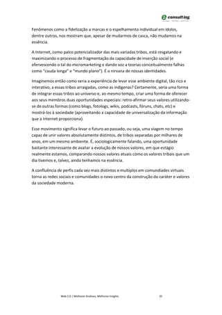 Fenômenos como a fidelização a marcas e o espelhamento individual em ídolos,
dentre outros, nos mostram que, apesar de mudarmos de casca, não mudamos na
essência.

A Internet, como palco potencializador das mais variadas tribos, está resgatando e
maximizando o processo de fragmentação da capacidade de inserção social (e
efervescendo o tal do micromarketing e dando voz a teorias conceitualmente falhas
como “cauda longa” e “mundo plano”). É o nirvana de nossas identidades.

Imaginemos então como seria a experiência de levar esse ambiente digital, tão rico e
interativo, a essas tribos arraigadas, como as indígenas? Certamente, seria uma forma
de integrar essas tribos ao universo e, ao mesmo tempo, criar uma forma de oferecer
aos seus membros duas oportunidades especiais: retro-afirmar seus valores utilizando-
se de outras formas (como blogs, fotologs, wikis, podcasts, fóruns, chats, etc) e
mostrá-los à sociedade (aproveitando a capacidade de universalização da informação
que a Internet proporciona).

Esse movimento significa levar o futuro ao passado, ou seja, uma viagem no tempo
capaz de unir valores absolutamente distintos, de tribos separadas por milhares de
anos, em um mesmo ambiente. É, sociologicamente falando, uma oportunidade
bastante interessante de avaliar a evolução de nossos valores, em que estágio
realmente estamos, comparando nossos valores atuais como os valores tribais que um
dia tivemos e, talvez, ainda tenhamos na essência.

A confluência de perfis cada vez mais distintos e multiplos em comundiades virtuais
torna as redes sociais e comunidades o novo centro da construção do caráter e valores
da sociedade moderna.




               Web 2.0 | Melhores Análises, Melhores Insights       35
 
