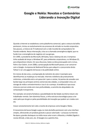 Google e Nokia: Novatos e Centenários
                        Liderando a Inovação Digital




Quando a Internet se estabeleceu como plataforma comercial, após o estouro da bolha
pontocom, iniciou-se evolutivamente seu processo de entrada no mundo corporativo.
Aos poucos, a mistura da TI tradicional com a rede mundial de computadores foi
ficando evidente. Nessa intersecção, criou-se a chamada convergência digital, que no
fundo traz a convergência de negócios em sua garupa.
Em 1999, o presidente da Microsoft, Bill Gates, fazia o balanço do ano. A empresa
tinha acabado de lançar o Windows NT, para ambientes corporativos, e o Windows CE,
para dispositivos móveis. Em seus discursos, Gates se dizia preocupado com o Linux,
Palm e Sun Solaris. Já em 2008, a preocupação da Microsoft passou a ser concorrer
com o Google. A empresa de Redmond flertou para adquirir o concorrente direto
Yahoo! e ser uma gigante de buscas e da publicidade online.

Em menos de dez anos, a comparação do noticiário do setor é exemplar para
identificarmos as mudanças no mercado. Internet e telefonia são praticamente
sinônimos, a televisão está a um passo de ir para o celular, há pontos de conexão com
banda larga nos principais centros comerciais das cidades, o computador virou um
storage de mídia e entretenimento e isso é só o começo. A tendência é que essas
misturas ocorram ainda com mais profundidade, a caminho da ubiquidade e da
computação transparente.

Por exemplo, tal cenário fortalece a possibilidade do tão falado escritório móvel e do
trabalhador remoto. Sem domínios físicos, a infra-estrutura tecnológica passa a ter
valor pelo que ela gera e pelas possibilidades de inovação que podem ser criadas com
ela.

Inovar constantemente tem sido a receita de empresas como Google e Nokia.

O mecanismo de busca Google surgiu no meio da bolha pontocom com uma interface
simples, oferecendo um produto gratuito e pouco valorizado – as buscas na Internet.
Na época, grandes destaques na mídia nesse setor eram o Altavista, o HotBot (ligado à
revista Wired), o Ask.com, etc. O Google era o patinho feio.

                Web 2.0 | Melhores Análises, Melhores Insights        36
 