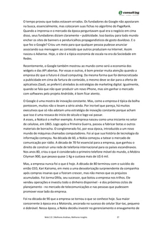 O tempo provou que todos estavam errados. Os fundadores do Google não apostaram
na busca, essencialmente, mas colocaram suas fichas no algorítmo do PageRank.
Quando a imprensa e o mercado da época perguntavam qual era o negócio em cima
disso, seus fundadores diziam claramente – publicidade. Isso bastou para todo mundo
encher os sites de banners e penduricalhos propagandísticos de gosto duvidoso. E o
que fez o Google? Criou um meio para que qualquer pessoa pudesse anunciar
associando sua mensagem ao conteúdo que outros produziam na Internet. Assim
nasceu o Adsense. Hoje, o site é a típica economia de escala na era da Sociedade em
Redes.

Recentemente, o Google também mostrou ao mundo como será a economia dos
widgets e das API abertas. Por essas e outras, é bom prestar muita atenção quando a
empresa diz que o futuro é cloud computing. Da mesma forma que foi democratizada
a publicidade em cima da fartura de conteúdo, o mesmo deve se dar para a oferta de
aplicativos (SaaS, se preferir) atrelados às estratégias de marketing digital. Igualmente,
quando se fala que não quer produzir um novo iPhone, mas sim ganhar o mercado
com softwares pelo projeto Andróide, é bom ficar atento.

O Google é uma mostra de inovação constante. Mas, como a empresa é típica da bolha
pontocom, muitos não o levam a sério ainda. Por incrível que pareça, há muitos
executivos que só não adotam uma estratégia de inovação constante porque acham
que isso é uma ressaca do início do século e logo vai passar.
A esses, a Nokia é o melhor exemplo. A empresa nasceu como uma iniciante no setor
de celulose, em 1865. Logo após a Primeira Guerra, passou a fabricar botas e outros
materiais de borracha. O conglomerado foi, por essa época, introduzido a um novo
mundo de máquinas chamadas computadores. Foi aí que sua história de tecnologia da
informação começou. Na década de 60, a Nokia começou a tatear o mercado de
comunicação por rádio. A década de 70 foi essencial para a empresa, que ganhou o
direito de construir uma rede de telefonia internacional para os países escandinavos.
Nos anos 80, criou o que é considerado o primeiro telefone móvel do mundo, o Mobira
Cityman 900, que pesava quase 1 Kg e custava mais de U$ 6 mil.

Mas, a empresa nunca foi o que é hoje. A década de 80 terminou com o suicídio do
então CEO, Kari Kairamo, em meio a uma desvalorização surpreendente da companhia
após compras insanas que a fizeram crescer, mas não menos que os prejuízos
acumulados. Foi Jorma Ollila, seu sucessor, que botou a empresa nos trilhos. Ele
vendeu operações e investiu todo o dinheiro disponível - e dos próximos ciclos de
planejamento - no mercado de telecomunicações e nas pessoas que pudessem
promover esse lado da empresa.

Foi na década de 90 que a empresa se tornou o que se conhece hoje. Sua maior
concorrente à época era a Motorola, ancorada no sucesso do celular Star-tac, pequeno
e dobrável. Nessa época, a Nokia decidiu investir no gerenciamento e enxugamento de

                Web 2.0 | Melhores Análises, Melhores Insights          37
 