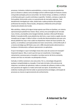 processos. Imitando a indústria automobilística, a marca criou poucas plataformas
para os celulares e adotou como estratégia central a diferenciação em features visíveis
e de grande aceitação junto ao consumidor. Ao mesmo tempo, se dedicou a melhorar
a interface pela qual o usuário controlava o aparelho. Também, começou a operar de
forma global, diminuindo custos e se aproximando de mercados regionais. Tudo
devidamente interligado por redes, desde toda a cadeia produtiva até qualquer
profissional da empresa. Nessa tocada, ultrapassou a Motorola como principal
empresa de celulares do mundo.

Não satisfeita, a Nokia já há algum tempo aposta suas fichas no Symbian, um sistema
operacional para plataformas móveis. Nisso, vemos uma convergência de mercado
mais a frente, uma batalha entre Google Andróide, Symbian e Microsoft Windows
Mobile. À exceção da MS, essas plataformas são livres, o que mostra a opção clara de
inovação que se segue. A idéia é utilizar o mundo dos desenvolvedores para que uma
dessas plataformas seja a mais usada nos dispositivos móveis do futuro próximo. De
quebra, se comoditiza o principal produto do maior concorrente, o SO da Microsoft. É
a mesma estratégia que Bill Gates usou com a IBM, desvalorizando sobremaneira o
hardware e fortalecendo o software operacional e os aplicativos.

O que é tecnologia e o que é estratégia nesses dois cases de sucesso em inovação?
Impossível separar. Mas, é assim que tem que ser atualmente. A tecnologia é
nativamente o processo para a inovação e isso deve ocorrer de forma constante,
sempre com foco no mercado e se planejando o futuro.

Contudo, é melhor esclarecer uma coisa antes. Por si, a tecnologia não garante
qualquer competitividade ou inovação. O real valor de toda a infra-estrutura de
máquinas e servidores de aplicativos, todas as camadas de software e todos os links
com parceiros de negócio é o modo como tudo isso opera. Os benefícios mais
evidentes trazidos pela Internet estão no posicionamento estratégico, otimização de
processos ou mesmo no gerenciamento de conhecimento.




                                                                 A Internet So Far
                Web 2.0 | Melhores Análises, Melhores Insights          38
 