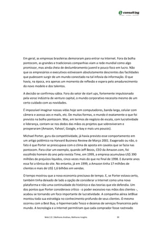 Em geral, as empresas brasileiras demoraram para entrar na Internet. Fora da bolha
pontocom, as grandes e tradicionais companhias viam a rede mundial como algo
promissor, mas ainda cheia de deslumbramento juvenil e pouco foco em lucro. Não
que os empresários e executivos estivessem absolutamente descrentes das facilidades
que pudessem surgir de um mundo conectado na tal infovia da informação. O que
havia, na época, era apenas um momento de reflexão e espera pelo amadurecimento
do novo modelo e dos talentos.

A decisão se confirmou sábia. Fora do setor de start ups, fortemente impulsionado
pela voraz indústria de venture capital, o mundo corporativo necessita mesmo de um
certo cuidado com as novidades.

É impossível imaginar nossas vidas hoje sem computadores, banda larga, celular com
câmera e acesso aos e-mails, etc. De muitas formas, o mundo é exatamente o que foi
previsto na bolha pontocom. Mas, em termos de negócio de escala, com lucratividade
e liderança, contam-se nos dedos das mãos os projetos que sobreviveram e
prosperaram (Amazon, Yahoo!, Google, e-bay e mais uns poucos).

Michael Porter, guru da competitividade, já havia previsto esse comportamento em
um artigo polêmico na Harvard Business Review de Março 2001. Exagerado ou não, o
fato é que Porter se preocupava com o clima de aposta em cavalos que se fazia nas
pontocom. Para citar um exemplo, quando Jeff Bezos, CEO da Amazon.com, foi
escolhido homem do ano pela revista Time, em 1999, a empresa acumulava US$ 390
milhões de prejuízos líquidos, cinco vezes mais do que no final de 1998. E durante anos
essa foi a tônica do site. No entanto, já em 1999, a Amazon tinha 17 milhões de
clientes e mais de US$ 1,6 bilhões em vendas.

O tempo mostrou que a nova economia precisava de tempo. E, se Porter estava certo,
também tinha deixado de lado a opção de considerar a Internet como uma nova
plataforma e não uma continuidade do histórico e das teorias que ele defendia. Um
dos pontos que Porter considerava crítico - o poder excessivo nas mãos dos clientes -,
acabou se tornando um foco importante de lucratividade. A companhia aérea JetBlue
montou toda sua estratégia no conhecimento profundo de seus clientes. O mesmo
ocorreu com a Best Buy, o hipermercado Tesco e dezenas de serviços financeiros pelo
mundo. A tecnologia e a Internet permitiram que cada comprador fosse rastreado

               Web 2.0 | Melhores Análises, Melhores Insights         39
 