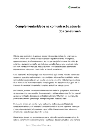 Complementaridade na comunicação através
                           dos canais web




O tema rede sociais tem despertado grande interesse da mídia e das empresas nos
últimos tempos. Não vamos aqui escrever sobre a potencialidade, abrangência,
oportunidades ou desafios desse meio, até porque isso já foi bastante discutido. No
entanto, o que percebemos foi que toda essa atenção ofuscou uma tendência maior
que vem acontecendo na Web, na qual as redes sociais são utilizadas de maneira
complementar, integrada e colaborativa as demais plataformas.

Cada plataforma de Web (blogs, sites institucionais, lojas on line, Youtube e similares)
apresenta suas próprias limitações e oportunidades. Algumas funcionalidades podem
ser muito bem exploradas em um canal e não tanto em outro. Está aí a importância da
visão multicanal e multiambientes na composição do mix de comunicação, pois em se
tratando de canais de Internet não é possível ser tudo ao mesmo tempo.

Por exemplo, as redes sociais são uma ferramenta essencial que permite monitorar e
se comunicar com o consumidor de uma maneira rápida e colaborativa. Porém, o canal
apresenta limitações de espaço e conteúdo multimídia. O Twitter, por exemplo, não
permite enviar mensagens longas e tampouco postar vídeos ou fotos.

De maneira similar, um hotsite é uma plataforma poderosa para utilização de
conteúdo multimídia, não apresenta tantas limitações de espaço e permite “entregar”
a marca de uma maneira homogênea e sem ruídos. Mas por outro lado não tem o
dinamismo e a colaboração das redes sociais.

O que temos notado em nossos researchs e na interação com diversos executivos de
setores brand/communication intensive é a utilização dos canais WEB de uma maneira

                Web 2.0 | Melhores Análises, Melhores Insights         4
 