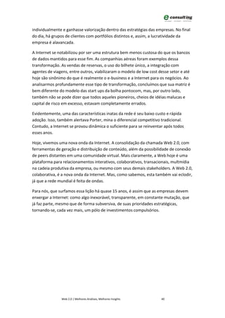 individualmente e ganhasse valorização dentro das estratégias das empresas. No final
do dia, há grupos de clientes com portfólios distintos e, assim, a lucratividade da
empresa é alavancada.

A Internet se notabilizou por ser uma estrutura bem menos custosa do que os bancos
de dados mantidos para esse fim. As companhias aéreas foram exemplos dessa
transformação. As vendas de reservas, o uso do bilhete único, a integração com
agentes de viagens, entre outros, viabilizaram o modelo de low cost desse setor e até
hoje são sinônimo do que é realmente o e-business e a Internet para os negócios. Ao
analisarmos profundamente esse tipo de transformação, concluímos que sua matriz é
bem diferente do modelo das start ups da bolha pontocom, mas, por outro lado,
também não se pode dizer que todos aqueles pioneiros, cheios de idéias malucas e
capital de risco em excesso, estavam completamente errados.

Evidentemente, uma das características inatas da rede é seu baixo custo e rápida
adoção. Isso, também alertava Porter, mina o diferencial competitivo tradicional.
Contudo, a Internet se provou dinâmica o suficiente para se reinventar após todos
esses anos.

Hoje, vivemos uma nova onda da Internet. A consolidação da chamada Web 2.0, com
ferramentas de geração e distribuição de conteúdo, além da possibilidade de conexão
de peers distantes em uma comunidade virtual. Mais claramente, a Web hoje é uma
plataforma para relacionamentos interativos, colaborativos, transacionais, multmídia
na cadeia produtiva da empresa, ou mesmo com seus demais stakeholders. A Web 2.0,
colaborativa, é a nova onda da Internet. Mas, como sabemos, esta também vai eclodir,
já que a rede mundial é feita de ondas.

Para nós, que surfamos essa lição há quase 15 anos, é assim que as empresas devem
enxergar a Internet: como algo inexorável, transparente, em constante mutação, que
já faz parte, mesmo que de forma subversiva, de suas prioridades estratégicas,
tornando-se, cada vez mais, um pólo de investimentos compulsórios.




               Web 2.0 | Melhores Análises, Melhores Insights        40
 