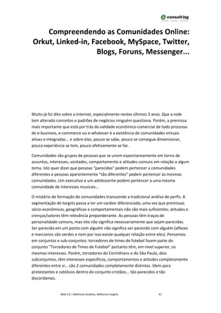 Compreendendo as Comunidades Online:
Orkut, Linked-in, Facebook, MySpace, Twitter,
                   Blogs, Foruns, Messenger...




Muito já foi dito sobre a Internet, especialmente nestes últimos 3 anos. Que a rede
tem alterado conceitos e padrões de negócios ninguém questiona. Porém, a premissa
mais importante que está por trás da validade econômico-comercial de todo processo
de e-business, e-commerce ou e-whatever é a existência de comunidades virtuais
ativas e integradas... e sobre elas, pouco se sabe, pouco se consegue dimensionar,
pouca experiência se tem, pouco efetivamente se faz.

Comunidades são grupos de pessoas que se unem espontaneamente em torno de
assuntos, interesses, vontades, comportamento e atitudes comuns em relação a algum
tema. Isto quer dizer que pessoas "parecidas" podem pertencer a comunidades
diferentes e pessoas aparentemente "tão diferentes" podem pertencer às mesmas
comunidades. Um executivo e um adolescente podem pertencer a uma mesma
comunidade de interesses musicais...

O mistério de formação de comunidades transcende a tradicional análise de perfis. A
segmentação de targets passa a ter um caráter diferenciado, uma vez que premissas
sócio-econômicas, geográficas e comportamentais não são mais suficientes; atitudes e
crenças/valores têm relevância preponderante. As pessoas têm traços de
personalidade comuns, mas isto não significa necessariamente que sejam parecidas.
Ser parecido em um ponto com alguém não significa ser parecido com alguém (alfaces
e marcianos são verdes e nem por isso existe qualquer relação entre eles). Pensemos
em conjuntos e sub-conjuntos: torcedores de times de futebol fazem parte do
conjunto "Torcedores de Times de Futebol" portanto têm, em nível superior, os
mesmos interesses. Porém, torcedores do Corinthians e do São Paulo, dois
subconjuntos, têm interesses específicos, comportamentos e atitudes completamente
diferentes entre si... são 2 comunidades completamente distintas. Idem para
protestantes e católicos dentro do conjunto cristãos... tão parecidos e tão
discordantes.


               Web 2.0 | Melhores Análises, Melhores Insights       41
 