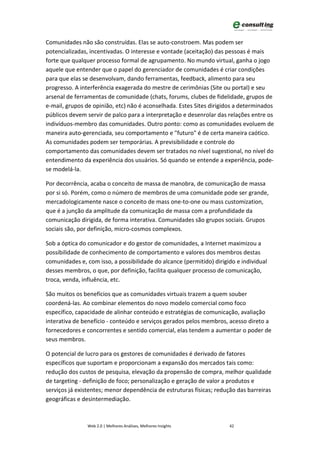 Comunidades não são construídas. Elas se auto-constroem. Mas podem ser
potencializadas, incentivadas. O interesse e vontade (aceitação) das pessoas é mais
forte que qualquer processo formal de agrupamento. No mundo virtual, ganha o jogo
aquele que entender que o papel do gerenciador de comunidades é criar condições
para que elas se desenvolvam, dando ferramentas, feedback, alimento para seu
progresso. A interferência exagerada do mestre de cerimônias (Site ou portal) e seu
arsenal de ferramentas de comunidade (chats, forums, clubes de fidelidade, grupos de
e-mail, grupos de opinião, etc) não é aconselhada. Estes Sites dirigidos a determinados
públicos devem servir de palco para a interpretação e desenrolar das relações entre os
indivíduos-membro das comunidades. Outro ponto: como as comunidades evoluem de
maneira auto-gerenciada, seu comportamento e "futuro" é de certa maneira caótico.
As comunidades podem ser temporárias. A previsibilidade e controle do
comportamento das comunidades devem ser tratados no nível sugestional, no nível do
entendimento da experiência dos usuários. Só quando se entende a experiência, pode-
se modelá-la.

Por decorrência, acaba o conceito de massa de manobra, de comunicação de massa
por si só. Porém, como o número de membros de uma comunidade pode ser grande,
mercadologicamente nasce o conceito de mass one-to-one ou mass customization,
que é a junção da amplitude da comunicação de massa com a profundidade da
comunicação dirigida, de forma interativa. Comunidades são grupos sociais. Grupos
sociais são, por definição, micro-cosmos complexos.

Sob a óptica do comunicador e do gestor de comunidades, a Internet maximizou a
possibilidade de conhecimento de comportamento e valores dos membros destas
comunidades e, com isso, a possibilidade do alcance (permitido) dirigido e individual
desses membros, o que, por definição, facilita qualquer processo de comunicação,
troca, venda, influência, etc.

São muitos os benefícios que as comunidades virtuais trazem a quem souber
coordená-las. Ao combinar elementos do novo modelo comercial como foco
específico, capacidade de alinhar conteúdo e estratégias de comunicação, avaliação
interativa de benefício - conteúdo e serviços gerados pelos membros, acesso direto a
fornecedores e concorrentes e sentido comercial, elas tendem a aumentar o poder de
seus membros.

O potencial de lucro para os gestores de comunidades é derivado de fatores
específicos que suportam e proporcionam a expansão dos mercados tais como:
redução dos custos de pesquisa, elevação da propensão de compra, melhor qualidade
de targeting - definição de foco; personalização e geração de valor a produtos e
serviços já existentes; menor dependência de estruturas físicas; redução das barreiras
geográficas e desintermediação.



                Web 2.0 | Melhores Análises, Melhores Insights        42
 