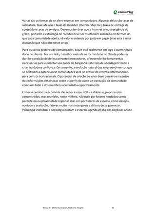 Várias são as formas de se aferir receitas em comunidades. Algumas delas são taxas de
assinatura, taxas de uso e taxas de membro (membership fee), taxas de entrega de
conteúdo e taxas de serviços. Devemos lembrar que a Internet criou a exigência do
grátis; portanto a estratégia de receitas deve ser muito bem analisada em termos do
que cada comunidade aceita, vê valor e entende por justo em pagar (mas esta é uma
discussão que não cabe neste artigo).

Para os vários gestores de comunidades, o que está realmente em jogo é quem será o
dono do cliente. Por um lado, o melhor meio de se tornar dono do cliente pode ser
dar-lhe condição de defesa perante fornecedores, oferecendo-lhe ferramentas
necessárias para aumentar seu poder de barganha. Este tipo de abordagem tende a
criar lealdade e confiança. Certamente, a evolução natural dos empreendimentos que
se destinam a potencializar comunidades será de evoluir de centros informacionais
para centros transacionais. O potencial de criação de valor deve basear-se na posse
das informações detalhadas sobre os perfis de uso e de transação da comunidade
como um todo e dos membros acumulados especificamente.

Enfim, o cenário da economia das redes é esse: volta a aldeias e grupos sociais
concentrados, mas reunidos, neste milênio, não mais por fatores herdados como
parentesco ou proximidade regional, mas sim por fatores de escolha, como desejos,
vontade e aceitação, fatores muito mais intangíveis e difíceis de se gerenciar.
Psicologia individual e sociologia passam a estar na agenda do dia dos negócios online.




                Web 2.0 | Melhores Análises, Melhores Insights        43
 