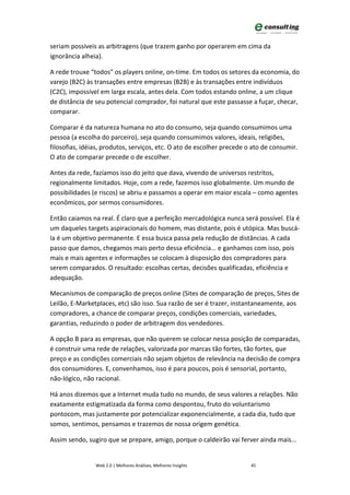 seriam possíveis as arbitragens (que trazem ganho por operarem em cima da
ignorância alheia).

A rede trouxe “todos” os players online, on-time. Em todos os setores da economia, do
varejo (B2C) às transações entre empresas (B2B) e às transações entre indivíduos
(C2C), impossível em larga escala, antes dela. Com todos estando online, a um clique
de distância de seu potencial comprador, foi natural que este passasse a fuçar, checar,
comparar.

Comparar é da natureza humana no ato do consumo, seja quando consumimos uma
pessoa (a escolha do parceiro), seja quando consumimos valores, ideais, religiões,
filosofias, idéias, produtos, serviços, etc. O ato de escolher precede o ato de consumir.
O ato de comparar precede o de escolher.

Antes da rede, fazíamos isso do jeito que dava, vivendo de universos restritos,
regionalmente limitados. Hoje, com a rede, fazemos isso globalmente. Um mundo de
possibilidades (e riscos) se abriu e passamos a operar em maior escala – como agentes
econômicos, por sermos consumidores.

Então caiamos na real. É claro que a perfeição mercadológica nunca será possível. Ela é
um daqueles targets aspiracionais do homem, mas distante, pois é utópica. Mas buscá-
la é um objetivo permanente. E essa busca passa pela redução de distâncias. A cada
passo que damos, chegamos mais perto dessa eficiência... e ganhamos com isso, pois
mais e mais agentes e informações se colocam à disposição dos compradores para
serem comparados. O resultado: escolhas certas, decisões qualificadas, eficiência e
adequação.

Mecanismos de comparação de preços online (Sites de comparação de preços, Sites de
Leilão, E-Marketplaces, etc) são isso. Sua razão de ser é trazer, instantaneamente, aos
compradores, a chance de comparar preços, condições comerciais, variedades,
garantias, reduzindo o poder de arbitragem dos vendedores.

A opção B para as empresas, que não querem se colocar nessa posição de comparadas,
é construir uma rede de relações, valorizada por marcas tão fortes, tão fortes, que
preço e as condições comerciais não sejam objetos de relevância na decisão de compra
dos consumidores. E, convenhamos, isso é para poucos, pois é sensorial, portanto,
não-lógico, não racional.

Há anos dizemos que a Internet muda tudo no mundo, de seus valores a relações. Não
exatamente estigmatizada da forma como despontou, fruto do voluntarismo
pontocom, mas justamente por potencializar exponencialmente, a cada dia, tudo que
somos, sentimos, pensamos e trazemos de nossa origem genética.

Assim sendo, sugiro que se prepare, amigo, porque o caldeirão vai ferver ainda mais...


                Web 2.0 | Melhores Análises, Melhores Insights          45
 
