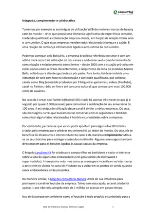 integrada, complementar e colaborativa.

Tomemos por exemplo as estratégias de utilização WEB das maiores marcas de beauty
care do mundo – setor que possui uma demanda significativa de experiência sensorial,
conteúdo qualificado e colaboração empresa-cliente, em função da relação íntima com
o consumidor. O que essas empresas vendem está relacionado à beleza e a saúde. É
uma relação de confiança intimamente ligada a auto-estima do consumidor.

Podemos começar pelo Boticário, a empresa brasileira referência no setor e com um
sólido track-record na utilização de dos canais e ambientes web como ferramenta de
comunicação e relacionamento com clientes – desde 2005 com a atuação pró-ativa em
redes sociais como o Orkut. Recentemente, o lançamento da linha de produtos Mamie
Bella, voltado para clientes gestantes e pós parto. Para tanto, foi desenvolvida uma
estratégia de web com foco na colaboração e conteúdo qualificado, que utilizava
canais como Blog (conteúdo produzido por 3 blogueiras gestantes), vídeos (YouTube),
canal no Twitter, rádio on-line e até concurso cultural, que contou com mais 100.000
votos de usuários.

No caso da L’oreal, seu Twitter (@Loreal100) criado há apenas três meses (e que já é
seguido por quase 2.000 pessoas) para comunicar a celebração do seu aniversário de
100 anos. A estratégia de utilização desse canal é similar a várias empresas. Ou seja,
são mensagens curtas que buscam iniciar conversas com os seguidores e também
comunicar alguns fatos relacionados à história e curiosidades sobre a empresa.

Por outro lado, percebe-se que vários posts apontam para alguns dos 60 hotsites
criados pela empresa para celebrar seu aniversário ao redor do mundo. Ou seja, ela se
beneficia do dinamismo e interatividade do canal e de maneira complementar utiliza-
se de seus hotsites para entregar conteúdos multimídia. Algumas mensagens também
direcionaram para os hotsites ligados às causas sociais da empresa.

O blog da Lancôme NY foi criado para compartilhar os bastidores e saciar o interesse
sobre a vida de alguns dos embaixadores (em geral atrizes de Hollywood e
supermodelos). Interessante notarmos como as mensagens incentivam os internautas
a assistirem os vídeos no canal do Youtube ou a visitarem os pontos de venda quando
esses embaixadores estão presentes.

De maneira similar, o blog das consultoras Natura utiliza de sua influência para
promover o canal no Youtube da empresa. Talvez sem essa ajuda, o canal criado há
apenas 1 ano não teria atingido mais de 1 milhão de acessos em pouco tempo.

Isso se dá porque um ambiente como o Youtube é mais propício e controlado para a


                Web 2.0 | Melhores Análises, Melhores Insights         5
 