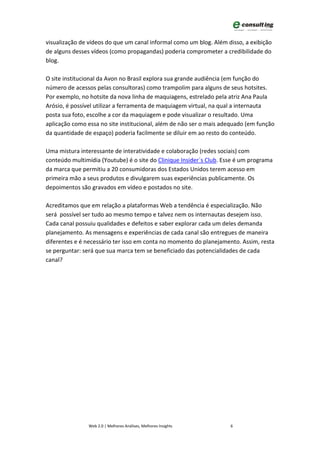 visualização de vídeos do que um canal informal como um blog. Além disso, a exibição
de alguns desses vídeos (como propagandas) poderia comprometer a credibilidade do
blog.

O site institucional da Avon no Brasil explora sua grande audiência (em função do
número de acessos pelas consultoras) como trampolim para alguns de seus hotsites.
Por exemplo, no hotsite da nova linha de maquiagens, estrelado pela atriz Ana Paula
Arósio, é possível utilizar a ferramenta de maquiagem virtual, na qual a internauta
posta sua foto, escolhe a cor da maquiagem e pode visualizar o resultado. Uma
aplicação como essa no site institucional, além de não ser o mais adequado (em função
da quantidade de espaço) poderia facilmente se diluir em ao resto do conteúdo.

Uma mistura interessante de interatividade e colaboração (redes sociais) com
conteúdo multimídia (Youtube) é o site do Clinique Insider`s Club. Esse é um programa
da marca que permitiu a 20 consumidoras dos Estados Unidos terem acesso em
primeira mão a seus produtos e divulgarem suas experiências publicamente. Os
depoimentos são gravados em vídeo e postados no site.

Acreditamos que em relação a plataformas Web a tendência é especialização. Não
será possível ser tudo ao mesmo tempo e talvez nem os internautas desejem isso.
Cada canal possuiu qualidades e defeitos e saber explorar cada um deles demanda
planejamento. As mensagens e experiências de cada canal são entregues de maneira
diferentes e é necessário ter isso em conta no momento do planejamento. Assim, resta
se perguntar: será que sua marca tem se beneficiado das potencialidades de cada
canal?




                Web 2.0 | Melhores Análises, Melhores Insights       6
 