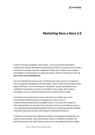 Marketing Boca a Boca 2.0




A velha conhecida propaganda “boca a boca”, em que um cliente (in)satisfeito
multiplica sua opinião sobre determinado produto, serviço ou empresa a seus contatos
mais próximos (amigos, parentes, colegas de trabalho etc), recebeu uma roupagem
sócio-hightech e potencializou seu poder de alcance e efeito em milhares de vezes. O
boca a boca virou marketing viral.

Com a massificação do acesso a web, o fenômeno das redes sociais e a mudança no
eixo e nos agentes propagadores da informação, o bom e velho marketing boca a boca
parece inofensivo - ou no mínimo pouco impactante - quando comparado à nova
realidade 2.0 alicerçada em redes e comunidades sociais, blogs, wikis, twitters,
messengers, sms, etc, tropa de choque em que o marketing viral se apóia.

O marketing viral, assim como um vírus, precisa de um receptor que, ao ser
“contaminado”/influenciado pela mensagem/vírus, passa a ser um
hospedeiro/disseminador dessa mensagem (memes, no caso da informação) ou
informação genética (no caso dos vírus). O processo viral é caracterizado por possuir
uma capacidade de propagação/exposição exponencial, potencializado pela facilidade
e pela penetração que os novos canais digitais colaborativos propiciam.

A adoção em massa dos meios digitais fez surgirem novos agentes protagonistas nas
cadeias de comunicação. Hoje, teoricamente, todos os indivíduos conectados são
potenciais geradores de mídia. Basta um post em um canal digital de grande tráfego,

                Web 2.0 | Melhores Análises, Melhores Insights       7
 