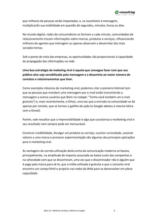 que milhares de pessoas serão impactadas, e, se suscetíveis à mensagem,
multiplicarão sua visibilidade em questão de segundos, minutos, horas ou dias.

No mundo digital, redes de consumidores se formam a cada minuto, comunidades de
relacionamento trocam informações sobre marcas, produtos e serviços, influenciando
milhares de agentes que interagem ou apenas observam o desenrolar dos mais
variados temas.

Sob o ponto de vista das empresas, as oportunidades são proporcionais à capacidade
de propagação das informações na rede.

Uma boa estratégia de maketing viral é aquela que consegue fazer com que seu
público alvo seja sensibilizado pela mensagem e a dissemine ao maior número de
contatos e relacionamentos que tiver.

Como exemplos clássicos do marketing viral, podemos citar o pioneiro Hotmail (em
que as pessoas que mandam uma mensagem por e-mail estão transmitindo a
mensagem a outros usuários que lêem no rodapé: "Tenha você também um e-mail
gratuito") e, mais recentemente, o Orkut, uma vez que a entrada na comunidade se dá
apenas por convite, que se tornou o gatilho da ação (o Google adotou a mesma tática
com o Gmail).

Porém, vale ressaltar que a imprevisibilidade é algo que caracteriza o marketing viral e
seu resultado nem sempre pode ser mensurável.

Construir credibilidade, divulgar um produto ou serviço, suscitar curiosidade, associar
valores a uma marca e provocar experimentação são algumas das principais aplicações
para o marketing viral.

As vantagens da correta utilização desta arma da comunicação moderna se baseia,
principalmente, na amplitude de impacto associada ao baixo custo das campanhas e
na velocidade com que se disseminam, uma vez que o disseminador não é alguém que
é pago pela marca para sê-lo, que a mídia utilizada é gratuita e que o conceito viral
encontra um campo fértil e propício nas redes da Web para se desenvolver em plena
capacidade.




                Web 2.0 | Melhores Análises, Melhores Insights         8
 
