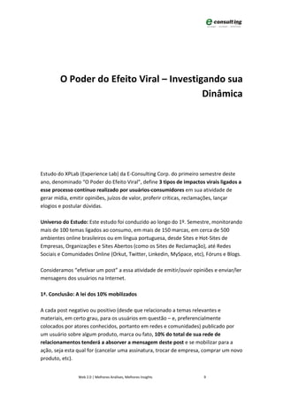 O Poder do Efeito Viral – Investigando sua
                                          Dinâmica




Estudo do XPLab (Experience Lab) da E-Consulting Corp. do primeiro semestre deste
ano, denominado “O Poder do Efeito Viral”, define 3 tipos de impactos virais ligados a
esse processo contínuo realizado por usuários-consumidores em sua atividade de
gerar mídia, emitir opiniões, juízos de valor, proferir críticas, reclamações, lançar
elogios e postular dúvidas.

Universo do Estudo: Este estudo foi conduzido ao longo do 1º. Semestre, monitorando
mais de 100 temas ligados ao consumo, em mais de 150 marcas, em cerca de 500
ambientes online brasileiros ou em língua portuguesa, desde Sites e Hot-Sites de
Empresas, Organizações e Sites Abertos (como os Sites de Reclamação), até Redes
Sociais e Comunidades Online (Orkut, Twitter, Linkedin, MySpace, etc), Fóruns e Blogs.

Consideramos “efetivar um post” a essa atividade de emitir/ouvir opiniões e enviar/ler
mensagens dos usuários na Internet.

1ª. Conclusão: A lei dos 10% mobilizados

A cada post negativo ou positivo (desde que relacionado a temas relevantes e
materiais, em certo grau, para os usuários em questão – e, preferencialmente
colocados por atores conhecidos, portanto em redes e comunidades) publicado por
um usuário sobre algum produto, marca ou fato, 10% do total de sua rede de
relacionamentos tenderá a absorver a mensagem deste post e se mobilizar para a
ação, seja esta qual for (cancelar uma assinatura, trocar de empresa, comprar um novo
produto, etc).


                Web 2.0 | Melhores Análises, Melhores Insights       9
 