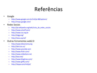 Referências Google http://www.google.com.br/intl/pt-BR/options/ http://maps.google.com/ Redes Sociais http://pt.wikipedia.org/wiki/Lista_de_redes_sociais http://www.orkuff.com/ http://www.ico.org.br http://elgg.org/ http://stoa.usp.br / Outras Ferramentas web2.0 http://www.bibsonomy.org http://del.icio.us/ http://www.youtube.com http://www.flickr.com/ http://www.slideshare.net http://box.net/ http://www.bloglines.com/ http://www.gliffy.com/ http://skype.com/intl/pt/ 