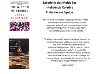Sabedoria das Multidões Inteligência Coletiva Trabalho em Equipe “ A Magia dos mundos virtuais está cada dia mais ao alcance do grande público: o número de usuários das redes mundiais de comunicação informatizada aumenta 10% ao mês. As "auto-estradas da informação" e a multimídia interativa anunciam uma mutação nos modos de comunicação e de acesso ao saber. Emerge um novo meio de comunicação, de pensamento e de trabalho para as sociedades humanas: o ciberespaço.   “ “ Em seu livro, Surowiecki evoca experimentos feitos por cientistas sociais desde os anos 30 para comprovar a tese de que grandes grupos agindo coletivamente podem ser mais sábios do que especialistas atuando de forma isolada.  “ 