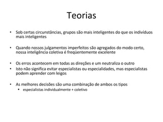 Teorias Sob certas circunstâncias, grupos são mais inteligentes do que os indivíduos mais inteligentes Quando nossos julgamentos imperfeitos são agregados do modo certo, nossa inteligência coletiva é freqüentemente excelente Os erros acontecem em todas as direções e um neutraliza o outro Isto não significa evitar especialistas ou especialidades, mas especialistas podem aprender com leigos As melhores decisões são uma combinação de ambos os tipos  especialistas individualmente + coletivo 