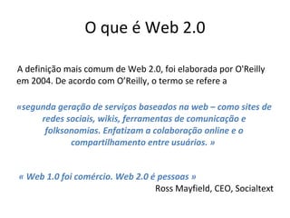 O que é Web 2.0 A definição mais comum de Web 2.0, foi elaborada por O'Reilly em 2004. De acordo com O’Reilly, o termo se refere a «segunda geração de serviços baseados na web – como sites de redes sociais, wikis, ferramentas de comunicação e folksonomias. Enfatizam a colaboração online e o compartilhamento entre usuários .  »   « Web 1.0 foi comércio. Web 2.0 é pessoas » Ross Mayfield, CEO, Socialtext 