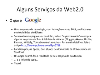 Alguns Serviços da Web2.0 O que é  ? Uma empresa de tecnologia, com inovação em seu DNA, avaliada em muitos bilhões de dólares Semanalmente pega o seu carrinho, vai ao “ supermercado ” e compra alguma empresa de 3 ou 4 bilhões de dólares (Blogger, Akwan, Urchin, Picassa,  Writely, Youtube e muitas outras. Para mais detalhes, leia o artigo  http://www.pplware.com/?p=5718 Fundada por, na época, dois alunos de doutorado da Universidade de Stanford O Google Search foi o resultado de seu projeto de doutorado ... e o início de tudo...  Tudo? 