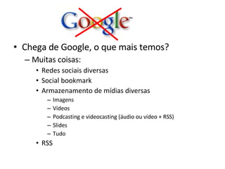 Chega de Google, o que mais temos? Muitas coisas: Redes sociais diversas Social bookmark Armazenamento de mídias diversas Imagens Vídeos Podcasting e videocasting (áudio ou vídeo + RSS) Slides Tudo RSS 