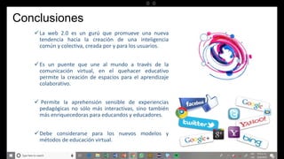 Conclusiones
La web 2.0 es un gurú que promueve una nueva
tendencia hacia la creación de una inteligencia
común y colectiva, creada por y para los usuarios.
Es un puente que une al mundo a través de la
comunicación virtual, en el quehacer educativo
permite la creación de espacios para el aprendizaje
colaborativo.
 Permite la aprehensión sensible de experiencias
pedagógicas no sólo más interactivas, sino también
más enriquecedoras para educandos y educadores.
Debe considerarse para los nuevos modelos y
métodos de educación virtual.
 